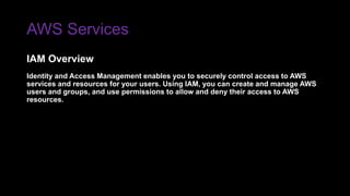 AWS Services
Identity and Access Management enables you to securely control access to AWS
services and resources for your users. Using IAM, you can create and manage AWS
users and groups, and use permissions to allow and deny their access to AWS
resources.
IAM Overview
 