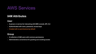 AWS Services
IAM Attributes
User
» A person or service for interacting with AWS console, API, CLI
» Authenticated with name, password, access keys
» Created with no permissions by default
Group
» A collection of IAM users with common permissions
» Administrative convenience for granting and revoking access
 