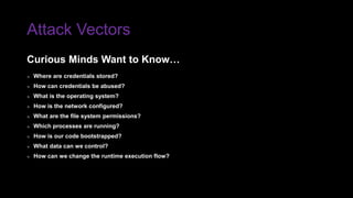 Attack Vectors
» Where are credentials stored?
» How can credentials be abused?
» What is the operating system?
» How is the network configured?
» What are the file system permissions?
» Which processes are running?
» How is our code bootstrapped?
» What data can we control?
» How can we change the runtime execution flow?
Curious Minds Want to Know…
 
