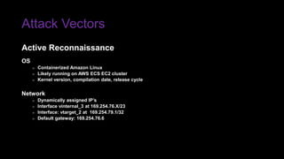 Attack Vectors
OS
» Containerized Amazon Linux
» Likely running on AWS ECS EC2 cluster
» Kernel version, compilation date, release cycle
Network
» Dynamically assigned IP’s
» Interface vinternal_3 at 169.254.76.X/23
» Interface: vtarget_2 at 169.254.79.1/32
» Default gateway: 169.254.76.6
Active Reconnaissance
 