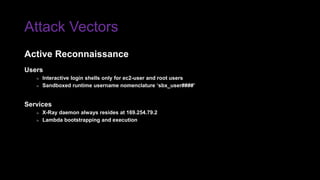 Attack Vectors
Users
» Interactive login shells only for ec2-user and root users
» Sandboxed runtime username nomenclature ‘sbx_user####’
Services
» X-Ray daemon always resides at 169.254.79.2
» Lambda bootstrapping and execution
Active Reconnaissance
 