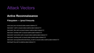 Attack Vectors
Filesystem — /proc/1/mounts
none /proc proc rw,nosuid,nodev,noexec,relatime 0 0
/dev/xvda1 / ext4 ro,nosuid,nodev,noatime,data=ordered 0 0
/dev/xvda1 /dev ext4 rw,nosuid,noexec,noatime,data=ordered 0 0
/dev/xvda1 /var/task ext4 ro,nosuid,noatime,data=ordered 0 0
/dev/xvda1 /var/runtime ext4 o,nosuid,nodev,noatime,data=ordered 0 0
/dev/xvda1 /var/lang ext4 ro,nosuid,nodev,noatime,data=ordered 0 0
/dev/xvda1 /proc/sys/kernel/random/boot_id ext4 ro,nosuid,nodev,noatime,data=ordered 0 0
/dev/loop0 /tmp ext4 rw,relatime,data=ordered 0 0
Active Reconnaissance
 