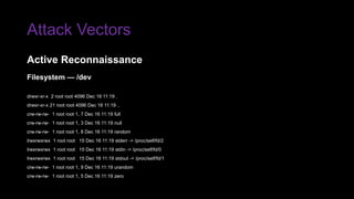 Attack Vectors
Filesystem — /dev
drwxr-xr-x 2 root root 4096 Dec 16 11:19 .
drwxr-xr-x 21 root root 4096 Dec 16 11:19 ..
crw-rw-rw- 1 root root 1, 7 Dec 16 11:19 full
crw-rw-rw- 1 root root 1, 3 Dec 16 11:19 null
crw-rw-rw- 1 root root 1, 8 Dec 16 11:19 random
lrwxrwxrwx 1 root root 15 Dec 16 11:19 stderr -> /proc/self/fd/2
lrwxrwxrwx 1 root root 15 Dec 16 11:19 stdin -> /proc/self/fd/0
lrwxrwxrwx 1 root root 15 Dec 16 11:19 stdout -> /proc/self/fd/1
crw-rw-rw- 1 root root 1, 9 Dec 16 11:19 urandom
crw-rw-rw- 1 root root 1, 5 Dec 16 11:19 zero
Active Reconnaissance
 