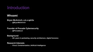 Introduction
Bryan McAninch, a.k.a aph3x
» @BryanMcAninch
Founder at Prevade Cybersecurity
» @PrevadeLLC
Background
» 20+ years in pentesting, security architecture, digital forensics
Research Interests
» Cloud, Containerization, Artificial Intelligence
Whoami
 