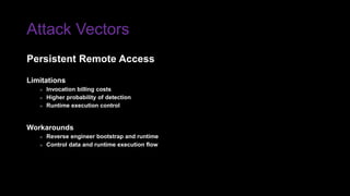 Attack Vectors
Limitations
» Invocation billing costs
» Higher probability of detection
» Runtime execution control
Workarounds
» Reverse engineer bootstrap and runtime
» Control data and runtime execution flow
Persistent Remote Access
 