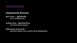 Introduction
Rich Jones — @GUNdotIO
» Gone in 60 Milliseconds
Andrew Krug — @AndrewKrug
» Hacking Serverless Runtimes
DFW Hacker Community
» @NTXCSG, @Dallas_Hackers, @DC214DFW, @OWASPDallas
Inspirational Sources
 