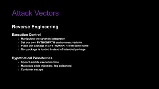 Attack Vectors
Execution Control
» Manipulate the cpython interpreter
» Set our own PYTHONPATH environment variable
» Place our package in $PYTHONPATH with same name
» Our package is loaded instead of intended package
Hypothetical Possibilities
» Spoof Lambda execution time
» Malicious code injection / log poisoning
» Container escape
Reverse Engineering
 