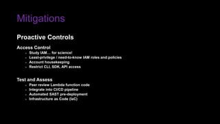 Mitigations
Access Control
» Study IAM… for science!
» Least-privilege / need-to-know IAM roles and policies
» Account housekeeping
» Restrict CLI, SDK, API access
Test and Assess
» Peer review Lambda function code
» Integrate into CI/CD pipeline
» Automated SAST pre-deployment
» Infrastructure as Code (IaC)
Proactive Controls
 