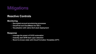 Mitigations
Monitoring
» Decoupled account provisioning processes
» CloudTrail and CloudWatch for IOC’s
» Visualization with native ELK stack deployment
Response
» Leverage the power of CI/CD automation
» Instantly alert DFIR team upon detection
» Revert to known state with Cloud Formation Templates (CFT)
Reactive Controls
 