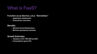 What is FaaS?
Function as as Service, a.k.a. “Serverless”
» Application deployment
» Event-driven execution
Benefits
» Minimal cloud infrastructure
» Minimal operational overhead
Growth Estimates
» Valuation of $7.75B USD by 2021.
» Forecasted to grow 33%
 