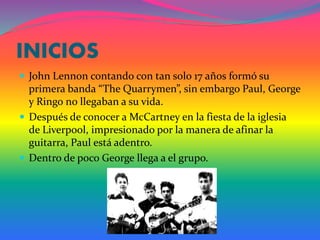 INICIOS
 John Lennon contando con tan solo 17 años formó su
primera banda “The Quarrymen”, sin embargo Paul, George
y Ringo no llegaban a su vida.
 Después de conocer a McCartney en la fiesta de la iglesia
de Liverpool, impresionado por la manera de afinar la
guitarra, Paul está adentro.
 Dentro de poco George llega a el grupo.
 