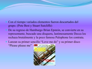 Con el tiempo variados elementos fueron descartados del
grupo. (Pete Best y Stuart Sutcliffe)
 De su regreso de Hamburgo Brian Epstein, se convierte en su
representante, buscado una disquera, lastimosamente Decca los
rechaza brutalmente y la poco famosa Palophone los contrata.
 Lanzan su primer sencillo “Love me do” y su primer disco
“Please please me”
 