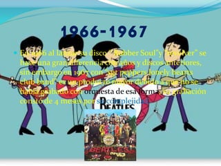1966-1967
 En 1966 al lanzar su disco “ Rubber Soul”y “revolver” se
hace una gran diferencia con años y discos anteriores,
sin embargo en 1967 con “sgt peppers lonely hearts
club band” es un producto mayor debido a que no se
había grabado con orquesta de esa forma, su grabación
constó de 4 meses por su complejidad.
 
