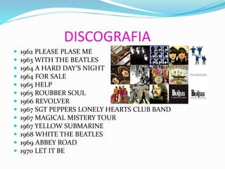 DISCOGRAFIA
 1962 PLEASE PLASE ME
 1963 WITH THE BEATLES
 1964 A HARD DAY’S NIGHT
 1964 FOR SALE
 1965 HELP
 1965 ROUBBER SOUL
 1966 REVOLVER
 1967 SGT PEPPERS LONELY HEARTS CLUB BAND
 1967 MAGICAL MISTERY TOUR
 1967 YELLOW SUBMARINE
 1968 WHITE THE BEATLES
 1969 ABBEY ROAD
 1970 LET IT BE
 
