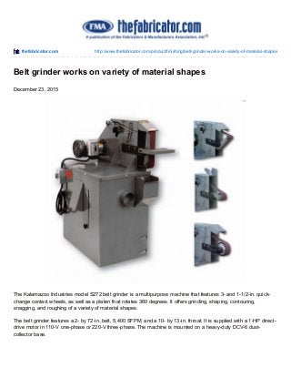 thefabricator.com http://www.thefabricator.com/product/finishing/belt-grinder-works-on-variety-of-material-shapes
Belt grinder works on variety of material shapes
December 23, 2015
The Kalamazoo Industries model S272 belt grinder is a multipurpose machine that features 3- and 1-1/2-in. quick-
change contact wheels, as well as a platen that rotates 360 degrees. It offers grinding, shaping, contouring,
snagging, and roughing of a variety of material shapes.
The belt grinder features a 2- by 72-in. belt, 5,400 SFPM, and a 10- by 13-in. throat. It is supplied with a 1-HP direct-
drive motor in 110-V one-phase or 220-V three-phase. The machine is mounted on a heavy-duty DCV-6 dust-
collector base.
 
