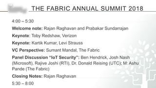 THE FABRIC ANNUAL SUMMIT 2018
4:00 – 5:30
Welcome note: Rajan Raghavan and Prabakar Sundarrajan
Keynote: Toby Redshaw, Verizon
Keynote: Kartik Kumar, Levi Strauss
VC Perspective: Sumant Mandal, The Fabric
Panel Discussion “IoT Security”: Ben Hendrick, Josh Nash
(Microsoft), Rajive Joshi (RTI), Dr. Donald Reising (UTC); M: Ashu
Pande (The Fabric)
Closing Notes: Rajan Raghavan
5:30 – 8:00
 