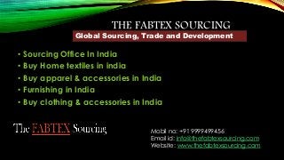 THE FABTEX SOURCING 
Global Sourcing, Trade and Development 
• Sourcing Office In India 
• Buy Home textiles in india 
• Buy apparel & accessories in India 
• Furnishing in India 
• Buy clothing & accessories in India 
Mobil no: +91 9999499456 
Email id: info@thefabtexsourcing.com 
Website: www.thefabtexsourcing.com 
 