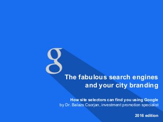 The fabulous search engines
and your city branding
How site selectors can find you using Google
by Dr. Balazs Csorjan, investment promotion specialist
2016 edition
 