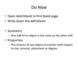 Do Now
• Open sketchbook to first blank page.
• Write down the definitions
• Symmetry
– One half of an object is the same as the other half.

• Proportion
– The relation of one object to another with respect
to size, amount, placement or degree.

 