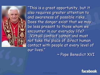 “This is a great opportunity, but it
also requires greater attention to
and awareness of possible risks…
Does the danger exist that we may
be less present to those whom we
encounter in our everyday life?
…Virtual contact cannot and must
not take the place of direct human
contact with people at every level of
our lives.”
~ Pope Benedict XVI

TheAmitChaudhary

 