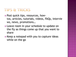 Tips & TricksPost quick tips, resources, how-tos, articles, tutorials, videos, FAQs, interviews, news, promotions…Leave room in your schedule to update on the fly as things come up that you want to shareKeep a notepad with you to capture ideas while on the go