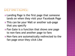 Definitions:Landing Page is the first page that someone lands on when they visit your Facebook PageThis can be your Wall or another sub-page that you specifyFan Gate is a function that shows one page to non-fans and another page to fansNon-fans are automatically redirected to the fan page once they click Like