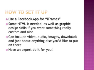 How to set it upUse a Facebook App for “iFrames”Some HTML is needed, as well as graphic design skills if you want something really custom and niceCan include video, audio, images, downloads and just about anything else you’d like to put on thereHave an expert do it for you!