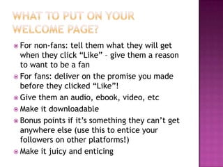 What to put on your welcome page?For non-fans: tell them what they will get when they click “Like” – give them a reason to want to be a fanFor fans: deliver on the promise you made before they clicked “Like”!Give them an audio, ebook, video, etcMake it downloadableBonus points if it’s something they can’t get anywhere else (use this to entice your followers on other platforms!)Make it juicy and enticing