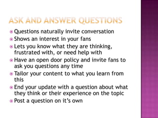 Ask and Answer QuestionsQuestions naturally invite conversationShows an interest in your fansLets you know what they are thinking, frustrated with, or need help withHave an open door policy and invite fans to ask you questions any timeTailor your content to what you learn from thisEnd your update with a question about what they think or their experience on the topicPost a question on it’s own