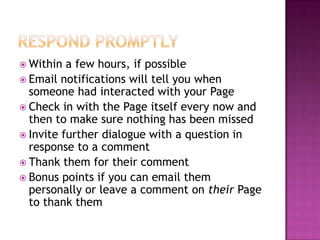 Respond PromptlyWithin a few hours, if possibleEmail notifications will tell you when someone had interacted with your PageCheck in with the Page itself every now and then to make sure nothing has been missedInvite further dialogue with a question in response to a commentThank them for their commentBonus points if you can email them personally or leave a comment on their Page to thank them