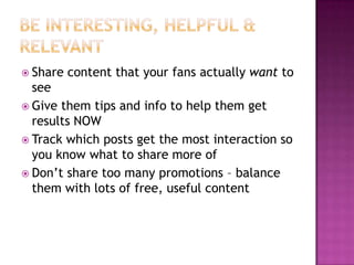 Be Interesting, Helpful & RelevantShare content that your fans actually want to seeGive them tips and info to help them get results NOWTrack which posts get the most interaction so you know what to share more ofDon’t share too many promotions – balance them with lots of free, useful content