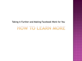 How to Learn MoreTaking it Further and Making Facebook Work for You