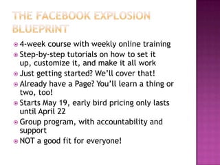 The Facebook Explosion Blueprint4-week course with weekly online trainingStep-by-step tutorials on how to set it up, customize it, and make it all workJust getting started? We’ll cover that!Already have a Page? You’ll learn a thing or two, too!Starts May 19, early bird pricing only lasts until April 22Group program, with accountability and supportNOT a good fit for everyone!