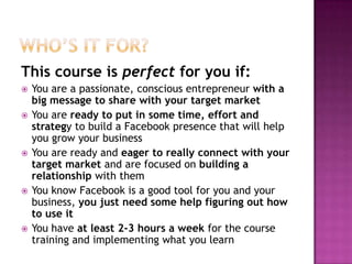 Who’s it for?This course is perfect for you if:You are a passionate, conscious entrepreneur with a big message to share with your target marketYou are ready to put in some time, effort and strategy to build a Facebook presence that will help you grow your businessYou are ready and eager to really connect with your target market and are focused on building a relationship with themYou know Facebook is a good tool for you and your business, you just need some help figuring out how to use itYou have at least 2-3 hours a week for the course training and implementing what you learn