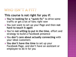 Who Isn’t a Fit?This course is not right for you if:You’re looking for a “quick fix” to drive some traffic or get a lot of fans right nowYou just want to set up your Page and then not have to touch it againYou’re not willing to put in the time, effort and strategy to build a Facebook presenceYou don’t care about actually connecting with your ideal customersYou don’t have the time to set up your Facebook Page, and don’t have an assistant or employee to do it for you