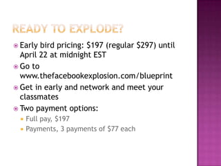 Ready to Explode?Early bird pricing: $197 (regular $297) until April 22 at midnight ESTGo to www.thefacebookexplosion.com/blueprintGet in early and network and meet your classmatesTwo payment options:Full pay, $197Payments, 3 payments of $77 each