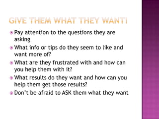 Give them What they Want!Pay attention to the questions they are askingWhat info or tips do they seem to like and want more of?What are they frustrated with and how can you help them with it?What results do they want and how can you help them get those results?Don’t be afraid to ASK them what they want