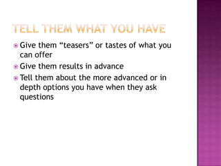 Tell Them What You HaveGive them “teasers” or tastes of what you can offerGive them results in advanceTell them about the more advanced or in depth options you have when they ask questions