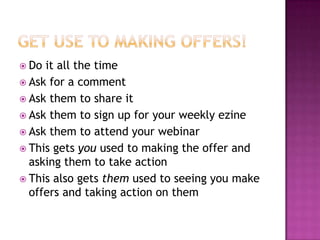 Get Use to Making Offers!Do it all the timeAsk for a commentAsk them to share itAsk them to sign up for your weekly ezineAsk them to attend your webinarThis gets you used to making the offer and asking them to take actionThis also gets them used to seeing you make offers and taking action on them