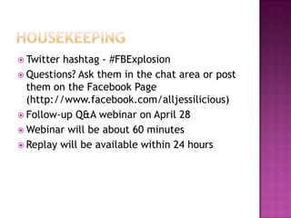 HousekeepingTwitter hashtag - #FBExplosionQuestions? Ask them in the chat area or post them on the Facebook Page (http://www.facebook.com/alljessilicious)Follow-up Q&A webinar on April 28Webinar will be about 60 minutesReplay will be available within 24 hours