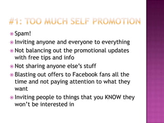 #1: Too Much Self PromotionSpam!Inviting anyone and everyone to everythingNot balancing out the promotional updates with free tips and infoNot sharing anyone else’s stuffBlasting out offers to Facebook fans all the time and not paying attention to what they wantInviting people to things that you KNOW they won’t be interested in