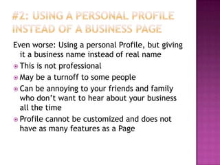 #2: Using a Personal Profile instead of a business PageEven worse: Using a personal Profile, but giving it a business name instead of real nameThis is not professionalMay be a turnoff to some peopleCan be annoying to your friends and family who don’t want to hear about your business all the timeProfile cannot be customized and does not have as many features as a Page