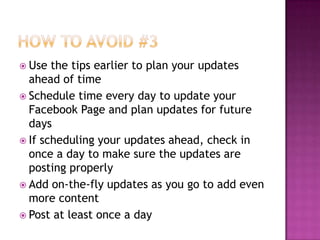 How to Avoid #3Use the tips earlier to plan your updates ahead of timeSchedule time every day to update your Facebook Page and plan updates for future daysIf scheduling your updates ahead, check in once a day to make sure the updates are posting properlyAdd on-the-fly updates as you go to add even more contentPost at least once a day