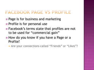 Facebook Page vs ProfilePage is for business and marketingProfile is for personal useFacebook’s terms state that profiles are not to be used for “commercial gain”How do you know if you have a Page or a Profile?Are your connections called “Friends” or “Likes”?