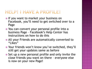 Help! I have a profile!If you want to market your business on Facebook, you’ll need to get switched over to a PageYou can convert your personal profile into a business Page – Facebook’s Help Center has instructions on how to do thisAll your Friends are automatically converted to “Likes”Your friends won’t know you’ve switched, they’ll still get your updates same as beforeSet up a new personal profile and only invite the close friends you want on there – everyone else is now on your new Page!