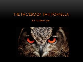 THE FACEBOOK FAN FORMULA 
By To-Who.Com 
 