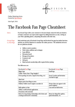 Online Marketing Series
 Curated by Egle Karalyte

 2nd of April, 2010



 The Facebook Fan Page Cheatsheet
Intro                 Facebook Pages allow your customers to become deeply connected with your business
                      or brand. Customers can express their support by adding themselves as a fan, wirting on
                      your Wall, uploading photos, and joining discussions with other fans.

Group Page            Both marketing tools of Facebook Group Page and Facebook Fan page has similar functions
vs. Fan Page          and they are used by Marketers to maximse the online presence. The similarities between
                      the two platforms include:

                             Ability to invite members
                             Video/photo addition and exchanges
                             Logo addition
                             Discussion board
                             Message all members
                             Comment wall
                             Add posts
                             Main facebook membership rofile required before joining

                      The differences are:

                       Facebook Fan Page                                        Facebook Group Page
                       Bigger logo                                              Small logo
                       Traffic/Visitor Stats (“Page Insights”)
                       Event posting (via notes, imports from blog, etc)        Event Creation and Invitation
                                                                                (via built-in app)
                       Mini Feed
                       Import posts from blogs as notes
                       Publicly Visible (search engines can index it)           Private (does not appear in the
                                                                                search engines)
                       Bulk updates to fans                                     Can send out bulk invites
                       Ability to add facebook applications
                       Promotion with social ads
                       Better for long-lasting relationships with clients and   Better for things like updates,
                       creating an interactive community                        quick discussions, etc.
 