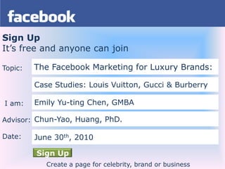 Sign Up It’s free and anyone can join Topic:  I am: Advisor: Date: The Facebook Marketing for Luxury Brands: Case Studies: Louis Vuitton, Gucci & Burberry Emily Yu-ting Chen,GMBA Chun-Yao, Huang, PhD. June 30th, 2010 Sign Up Create a page for celebrity, brand or business 