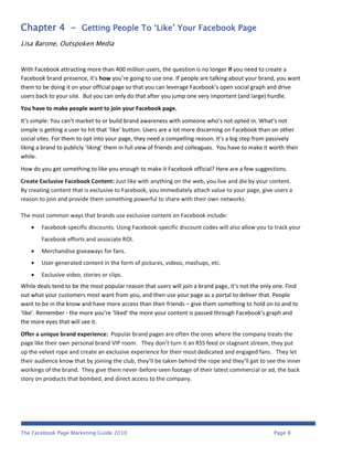 Chapter 4 - Getting People To ‘Like’ Your Facebook Page
Lisa Barone, Outspoken Media


With Facebook attracting more than 400 million users, the question is no longer if you need to create a
Facebook brand presence, it’s how you’re going to use one. If people are talking about your brand, you want
them to be doing it on your official page so that you can leverage Facebook’s open social graph and drive
users back to your site. But you can only do that after you jump one very important (and large) hurdle.
You have to make people want to join your Facebook page.
It’s simple: You can’t market to or build brand awareness with someone who’s not opted in. What’s not
simple is getting a user to hit that ‘like’ button. Users are a lot more discerning on Facebook than on other
social sites. For them to opt into your page, they need a compelling reason. It’s a big step from passively
liking a brand to publicly ‘liking’ them in full view of friends and colleagues. You have to make it worth their
while.
How do you get something to like you enough to make it Facebook official? Here are a few suggestions.
Create Exclusive Facebook Content: Just like with anything on the web, you live and die by your content.
By creating content that is exclusive to Facebook, you immediately attach value to your page, give users a
reason to join and provide them something powerful to share with their own networks.

The most common ways that brands use exclusive content on Facebook include:
       Facebook-specific discounts. Using Facebook-specific discount codes will also allow you to track your
        Facebook efforts and associate ROI.
       Merchandise giveaways for fans.
       User-generated content in the form of pictures, videos, mashups, etc.
       Exclusive video, stories or clips.
While deals tend to be the most popular reason that users will join a brand page, it’s not the only one. Find
out what your customers most want from you, and then use your page as a portal to deliver that. People
want to be in the know and have more access than their friends – give them something to hold on to and to
‘like’. Remember - the more you’re ‘liked’ the more your content is passed through Facebook’s graph and
the more eyes that will see it.
Offer a unique brand experience: Popular brand pages are often the ones where the company treats the
page like their own personal brand VIP room. They don’t turn it an RSS feed or stagnant stream, they put
up the velvet rope and create an exclusive experience for their most dedicated and engaged fans. They let
their audience know that by joining the club, they’ll be taken behind the rope and they’ll get to see the inner
workings of the brand. They give them never-before-seen footage of their latest commercial or ad, the back
story on products that bombed, and direct access to the company.




The Facebook Page Marketing Guide 2010                                                                Page 8
 
