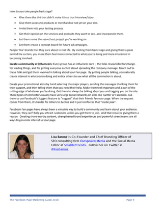 How do you take people backstage?

       Give them the dirt that didn’t make it into that interview/story.
       Give them access to products or merchandise not yet on your site.
       Invite them into your testing process
       Get their opinion on the services and products they want to see…and incorporate them.
       Let them name the secret test project you’re working on.
       Let them create a concept board for future ad campaigns.
People ‘like’ brands that they care about in real life. By inviting them back stage and giving them a peak
behind the curtain, you make them feel more connected to what you’re doing and more interested in
becoming involved.
Create a community of influencers: Every group has an influencer core – the folks responsible for change,
for leading things, and for getting everyone excited about spreading the company message. Reach out to
these folks and get them involved in talking about your Fan page. By getting people talking, you naturally
create interest in what you’re doing and entice others to see what all the commotion is about.

Create your promotional army by hand selecting the major players, sending the messages thanking them for
their support, and then telling them that you need their help. Make them feel important and a part of the
cutting edge of whatever you’re doing. Get them to always be talking about you and tagging you on the site.
These types of connectors usually have very large social networks on sites like Twitter or Facebook. Ask
them to use Facebook’s Suggest feature to “suggest” that their friends fan your page. When the request
comes from them, it’s harder for others to decline and it just reinforces that “inside joke”.

Facebook Fan pages have always been a valuable way to build a community and learn about your audience.
However, they can’t help you attract customers unless you get them to join. And that requires giving them a
reason. Creating share-worthy content, strengthened brand experiences and powerful street teams are all
ways to generate interest in your page.




                                   Lisa Barone is Co-Founder and Chief Branding Officer of
                                   SEO consulting firm Outspoken Media and the Social Media
                                   Editor at SmallBizTrends. Follow her on Twitter at
                                   @lisabarone.




The Facebook Page Marketing Guide 2010                                                              Page 9
 